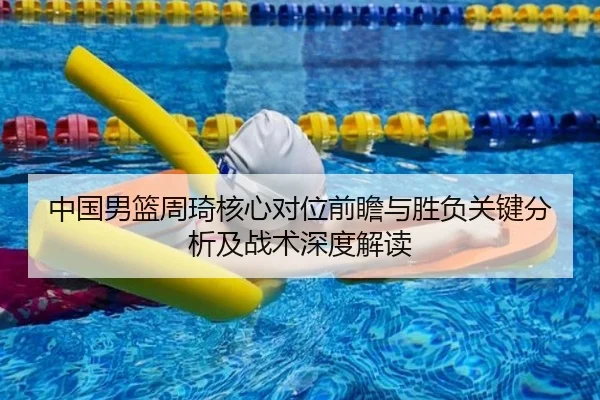 中国男篮周琦核心对位前瞻与胜负关键分析及战术深度解读