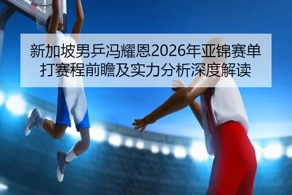 新加坡男乒冯耀恩2026年亚锦赛单打赛程前瞻及实力分析深度解读