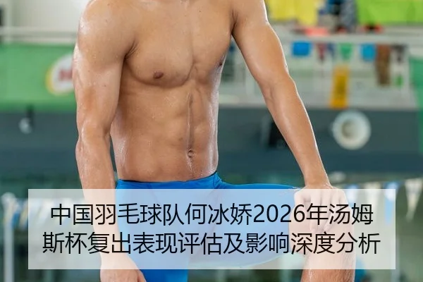 中国羽毛球队何冰娇2026年汤姆斯杯复出表现评估及影响深度分析
